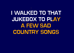 I WALKED T0 THAT
JUKEBOX TO PLAY
A FEW SAD

COUNTRY SONGS