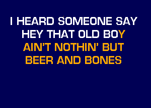 I HEARD SOMEONE SAY
HEY THAT OLD BOY
AIN'T NOTHIN' BUT
BEER AND BONES