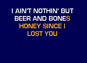 I AIMT NOTHIN' BUT
BEER AND BONES
HONEY SINCE I
LOST YOU