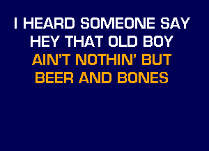 I HEARD SOMEONE SAY
HEY THAT OLD BOY
AIN'T NOTHIN' BUT
BEER AND BONES