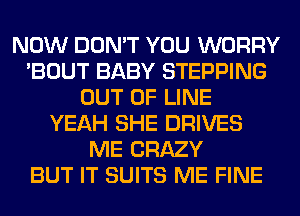 NOW DON'T YOU WORRY
'BOUT BABY STEPPING
OUT OF LINE
YEAH SHE DRIVES
ME CRAZY
BUT IT SUITS ME FINE