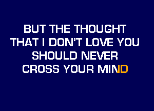 BUT THE THOUGHT
THAT I DON'T LOVE YOU
SHOULD NEVER
CROSS YOUR MIND