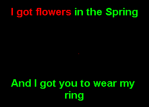 I got flowers in the Spring

And I got you to wear my
ring