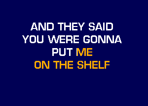 AND THEY SAID
YOU WERE GONNA
PUT ME

ON THE SHELF