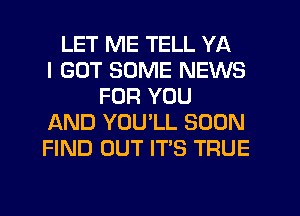 LET ME TELL YA
I GOT SOME NEWS
FOR YOU
AND YOU'LL SOON
FIND OUT IT'S TRUE