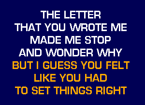 THE LETTER
THAT YOU WROTE ME
MADE ME STOP
AND WONDER WHY
BUT I GUESS YOU FELT
LIKE YOU HAD
TO SET THINGS RIGHT