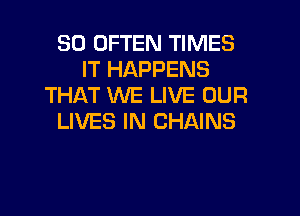 SO OFTEN TIMES
IT HAPPENS
THAT WE LIVE OUR

LIVES IN CHAINS