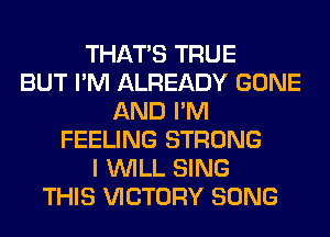 THAT'S TRUE
BUT I'M ALREADY GONE
AND I'M
FEELING STRONG
I WILL SING
THIS VICTORY SONG