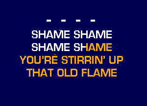SHAME SHAME
SHAME SHAME
YOU'RE STIRRIN' UP
THAT OLD FLAME