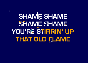 SHAME SHAME
SHAME SHAME
vpu'na STIRRIN' UP
THAT OLD FLAME