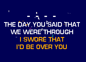 THE DA-Y YOU lib'Xl-MD THAT

WE WERE THROUGH
 ILSWORE THAT
I'D BE OVERYOU