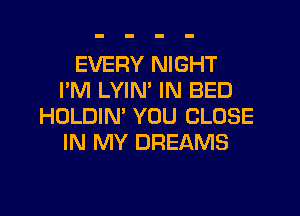 EVERY NIGHT
I'M LYIM IN BED
HOLDIN' YOU CLOSE
IN MY DREAMS