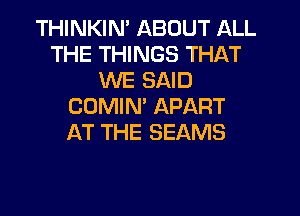 THINKIM ABOUT ALL
THE THINGS THAT
WE SAID
COMIN' APART
AT THE SEAMS