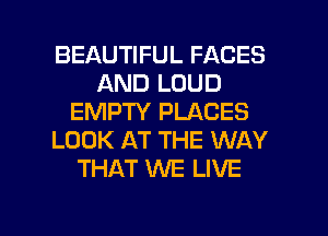 BEAUTIFUL FACES
AND LOUD
EMPTY PLACES
LOOK AT THE WAY
THAT WE LIVE

g