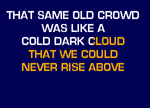 THAT SAME OLD CROWD
WAS LIKE A
COLD DARK CLOUD
THAT WE COULD
NEVER RISE ABOVE