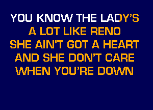 YOU KNOW THE LADWS
A LOT LIKE RENO
SHE AIN'T GOT A HEART
AND SHE DON'T CARE
WHEN YOU'RE DOWN