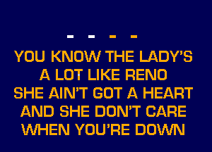 YOU KNOW THE LADWS
A LOT LIKE RENO
SHE AIN'T GOT A HEART
AND SHE DON'T CARE
WHEN YOU'RE DOWN