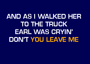 AND AS I WALKED HER
TO THE TRUCK
EARL WAS CRYIN'
DON'T YOU LEAVE ME