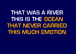 THAT WAS A RIVER
THIS IS THE OCEAN
THAT NEVER CARRIED
THIS MUCH EMOTION