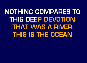 NOTHING COMPARES TO
THIS DEEP DEVOTION
THAT WAS A RIVER
THIS IS THE OCEAN