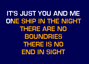 ITS JUST YOU AND ME
ONE SHIP IN THE NIGHT
THERE ARE NO
BOUNDRIES
THERE IS NO
END IN SIGHT