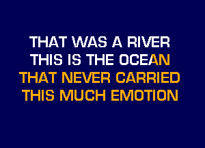 THAT WAS A RIVER
THIS IS THE OCEAN
THAT NEVER CARRIED
THIS MUCH EMOTION