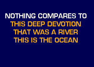 NOTHING COMPARES TO
THIS DEEP DEVOTION
THAT WAS A RIVER
THIS IS THE OCEAN