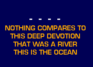 NOTHING COMPARES TO
THIS DEEP DEVOTION
THAT WAS A RIVER
THIS IS THE OCEAN