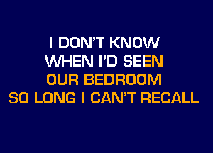 I DON'T KNOW
WHEN I'D SEEN
OUR BEDROOM

SO LONG I CAN'T RECALL