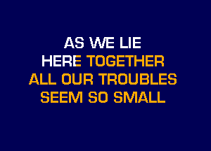 AS WE LIE
HERE TOGETHER
ALL OUR TROUBLES
SEEM SO SMALL