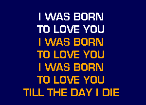I WAS BORN
TO LOVE YOU
I WAS BORN

TO LOVE YOU

I WAS BORN

TO LOVE YOU
TILL THE DAY I DIE