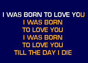 I WAS BORN TO LOVE YOU
I WAS BORN
TO LOVE YOU
I WAS BORN
TO LOVE YOU
TILL THE DAY I DIE