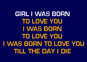 GIRL I WAS BORN
TO LOVE YOU
I WAS BORN
TO LOVE YOU
I WAS BORN TO LOVE YOU
TILL THE DAY I DIE