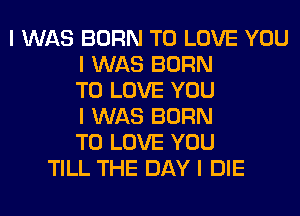 I WAS BORN TO LOVE YOU
I WAS BORN
TO LOVE YOU
I WAS BORN
TO LOVE YOU
TILL THE DAY I DIE