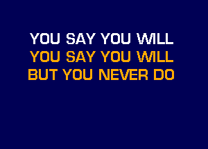 YOU SAY YOU WLL
YOU SAY YOU WLL
BUT YOU NEVER DO