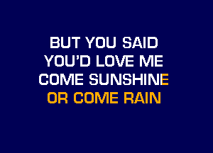 BUT YOU SAID
YOU'D LOVE ME

COME SUNSHINE
0R COME RAIN