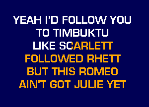 YEAH I'D FOLLOW YOU
TO TIMBUKTU
LIKE SCARLE'I'I'

FOLLOWED RHETI'
BUT THIS ROMEO
AIN'T GOT JULIE YET