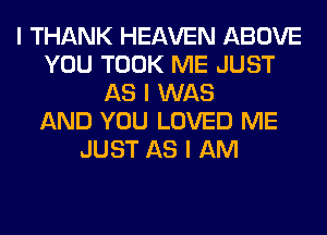 I THANK HEAVEN ABOVE
YOU TOOK ME JUST
AS I WAS
AND YOU LOVED ME
JUST AS I AM