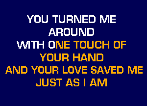 YOU TURNED ME
AROUND
WITH ONE TOUCH OF

YOUR HAND
AND YOUR LOVE SAVED ME

JUST AS I AM