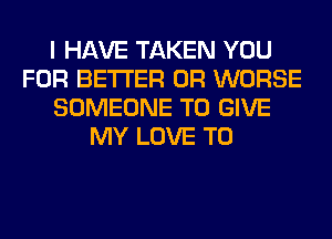 I HAVE TAKEN YOU
FOR BETTER 0R WORSE
SOMEONE TO GIVE
MY LOVE TO