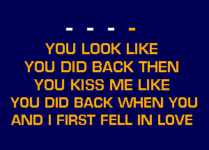 YOU LOOK LIKE
YOU DID BACK THEN

YOU KISS ME LIKE
YOU DID BACK WHEN YOU
AND I FIRST FELL IN LOVE