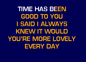 TIME HAS BEEN
GOOD TO YOU
I SAID I ALWAYS
KNEW IT WOULD
YOU'RE MORE LOVELY
EVERY DAY