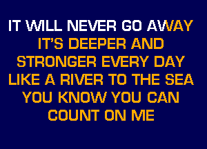 IT WILL NEVER GO AWAY
ITS DEEPER AND
STRONGER EVERY DAY
LIKE A RIVER TO THE SEA
YOU KNOW YOU CAN
COUNT ON ME