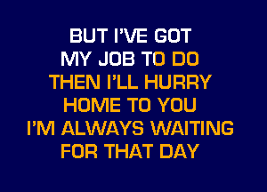 BUT I'VE GOT
MY JOB TO DO
THEN I'LL HURRY
HOME TO YOU
I'M ALWAYS WAITING
FOR THAT DAY