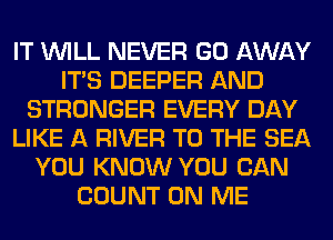 IT WILL NEVER GO AWAY
ITS DEEPER AND
STRONGER EVERY DAY
LIKE A RIVER TO THE SEA
YOU KNOW YOU CAN
COUNT ON ME