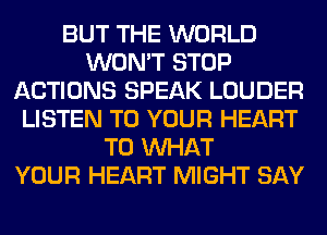 BUT THE WORLD
WON'T STOP
ACTIONS SPEAK LOUDER
LISTEN TO YOUR HEART
T0 WHAT
YOUR HEART MIGHT SAY