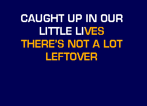 CAUGHT UP IN OUR
LITTLE LIVES
THERE'S NOT A LOT

LEFTOVER