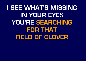 I SEE WHATS MISSING
IN YOUR EYES
YOU'RE SEARCHING
FOR THAT
FIELD OF CLOVER