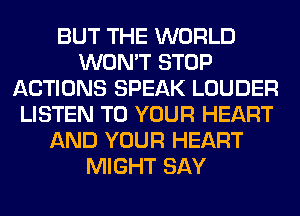 BUT THE WORLD
WON'T STOP
ACTIONS SPEAK LOUDER
LISTEN TO YOUR HEART
AND YOUR HEART
MIGHT SAY