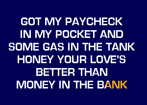 GOT MY PAYCHECK
IN MY POCKET AND
SOME GAS IN THE TANK
HONEY YOUR LOVE'S
BETTER THAN
MONEY IN THE BANK